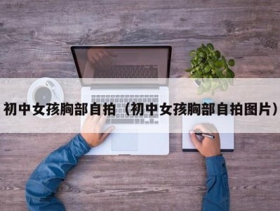 初中女孩胸部自拍（初中女孩胸部自拍图片）