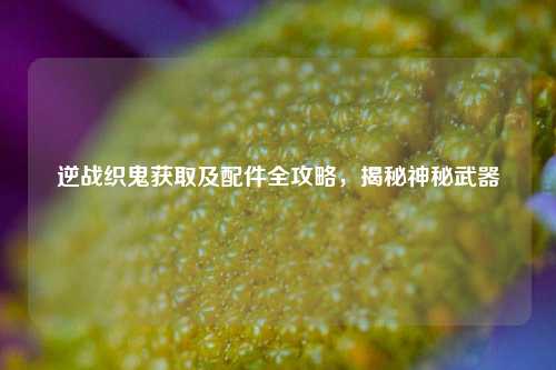 逆战织鬼获取及配件全攻略，揭秘神秘武器