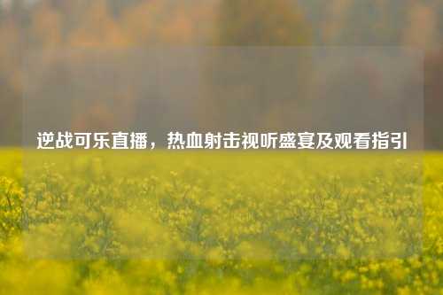 逆战可乐直播，热血射击视听盛宴及观看指引