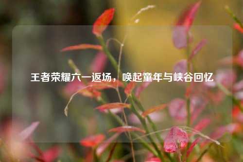 王者荣耀六一返场，唤起童年与峡谷回忆