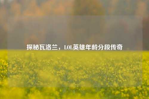 探秘瓦洛兰，LOL英雄年龄分段传奇
