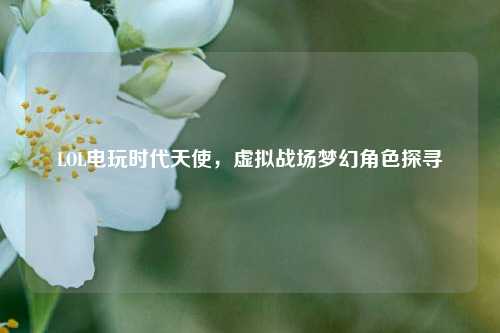 LOL电玩时代天使，虚拟战场梦幻角色探寻